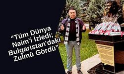 “Tüm Dünya Naim'i İzledi; Bulgaristan'daki Zulmü Gördü”