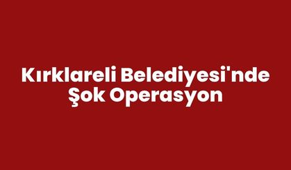 KIRKLARELİ BELEDİYESİ'NDE ŞOK OPERASYON