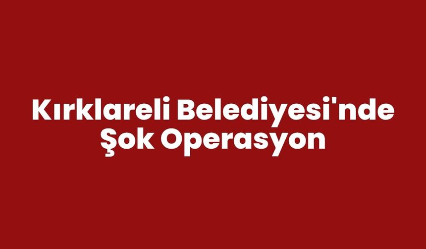 KIRKLARELİ BELEDİYESİ'NDE ŞOK OPERASYON