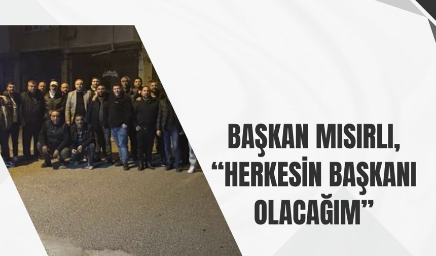 Başkan Mısırlı, “Herkesin Başkanı Olacağım”