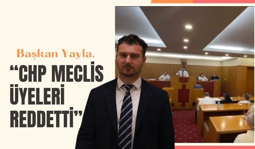 Başkan Yayla, “CHP Meclis Üyeleri Reddetti”