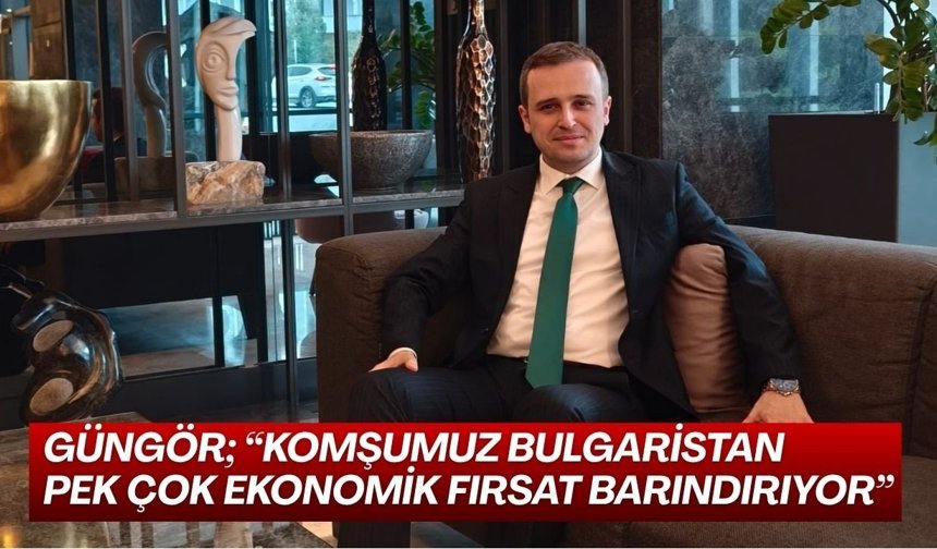 Güngör; “Komşumuz Bulgaristan Pek Çok Ekonomik Fırsat Barındırıyor”