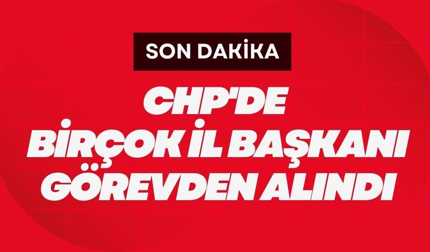 SON DAKİKA; CHP'de Birçok İl Başkanı Görevden Alındı