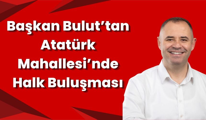 Başkan Bulut’tan Atatürk Mahallesi’nde Halk Buluşması